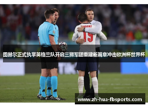 图赫尔正式执掌英格兰队开启三狮军团重建新篇章冲击欧洲杯世界杯