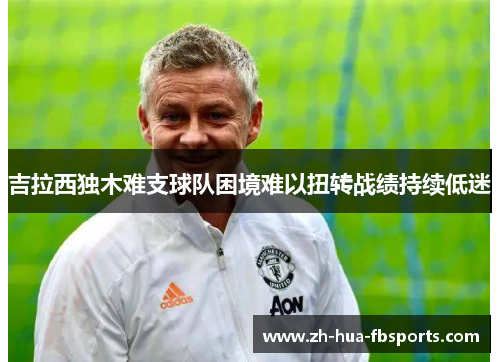 吉拉西独木难支球队困境难以扭转战绩持续低迷 吉拉西独木难支球队困境难以扭转战绩持续低迷